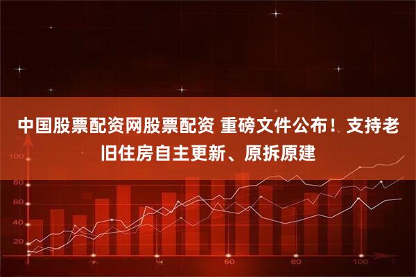 中国股票配资网股票配资 重磅文件公布！支持老旧住房自主更新、原拆原建