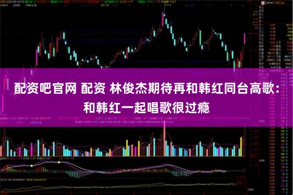 配资吧官网 配资 林俊杰期待再和韩红同台高歌：和韩红一起唱歌很过瘾