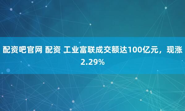 配资吧官网 配资 工业富联成交额达100亿元，现涨2.29%