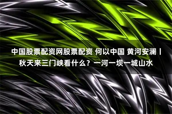 中国股票配资网股票配资 何以中国 黄河安澜丨秋天来三门峡看什么？一河一坝一城山水