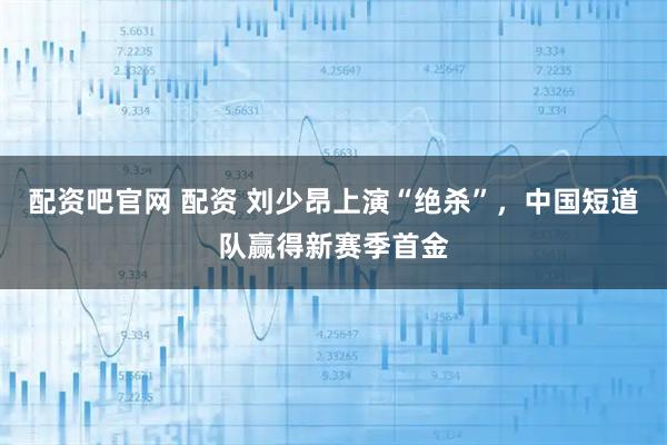 配资吧官网 配资 刘少昂上演“绝杀”，中国短道队赢得新赛季首金
