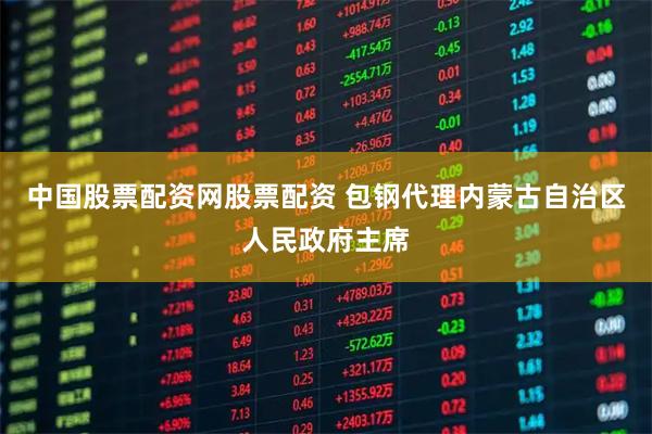 中国股票配资网股票配资 包钢代理内蒙古自治区人民政府主席