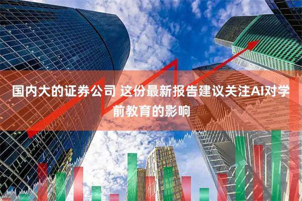 国内大的证券公司 这份最新报告建议关注AI对学前教育的影响