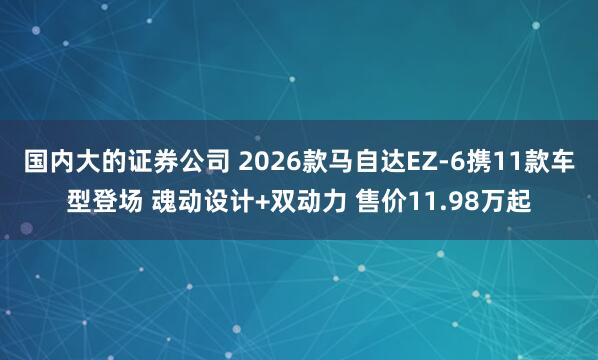 国内大的证券公司 2026款马自达EZ-6携11款车型登场 魂动设计+双动力 售价11.98万起