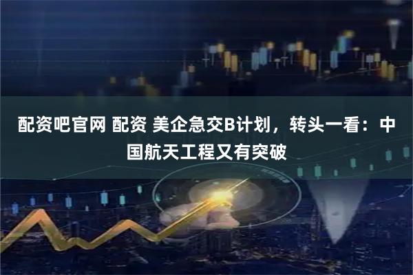 配资吧官网 配资 美企急交B计划，转头一看：中国航天工程又有突破