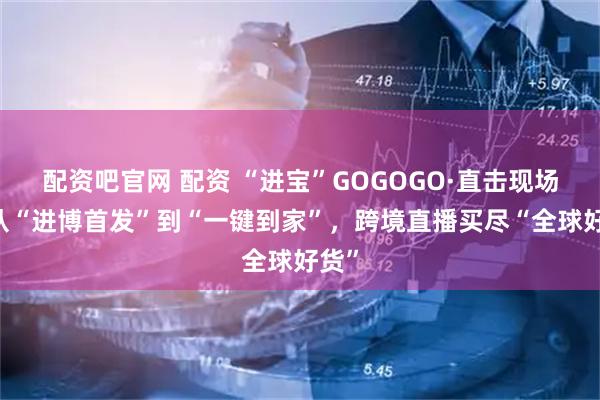 配资吧官网 配资 “进宝”GOGOGO·直击现场丨 从“进博首发”到“一键到家”，跨境直播买尽“全球好货”