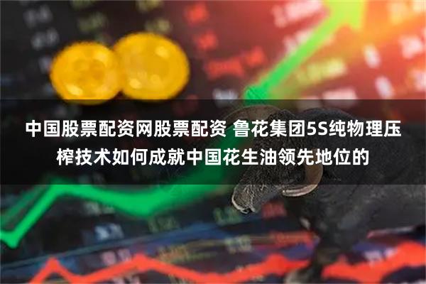 中国股票配资网股票配资 鲁花集团5S纯物理压榨技术如何成就中国花生油领先地位的