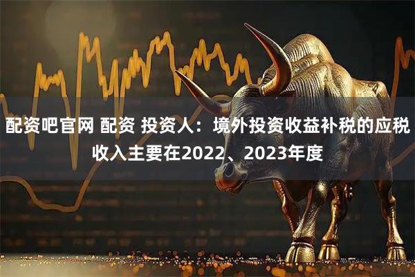 配资吧官网 配资 投资人：境外投资收益补税的应税收入主要在2022、2023年度