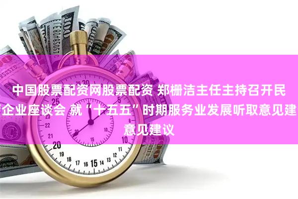 中国股票配资网股票配资 郑栅洁主任主持召开民营企业座谈会 就“十五五”时期服务业发展听取意见建议