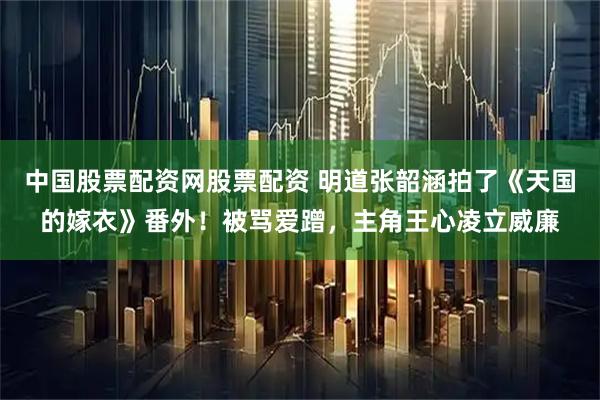 中国股票配资网股票配资 明道张韶涵拍了《天国的嫁衣》番外！被骂爱蹭，主角王心凌立威廉