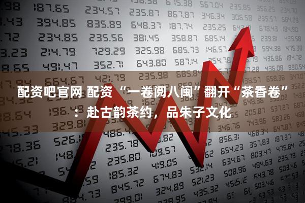 配资吧官网 配资 “一卷阅八闽”翻开“茶香卷”：赴古韵茶约，品朱子文化