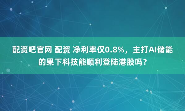 配资吧官网 配资 净利率仅0.8%，主打AI储能的果下科技能顺利登陆港股吗？