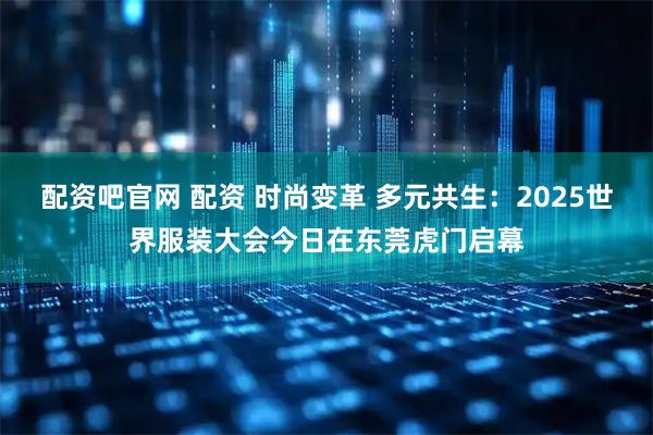 配资吧官网 配资 时尚变革 多元共生：2025世界服装大会今日在东莞虎门启幕
